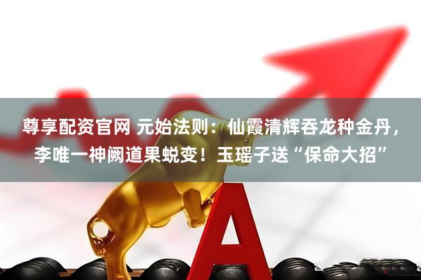 尊享配资官网 元始法则:仙霞清辉吞龙种金丹,李唯一神阙道果蜕变!玉瑶子送“保命大招”