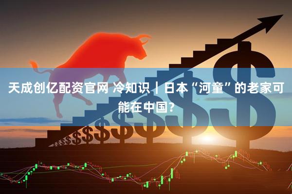 天成创亿配资官网 冷知识|日本“河童”的老家可能在中国?