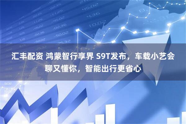 汇丰配资 鸿蒙智行享界 S9T发布，车载小艺会聊又懂你，智能出行更省心