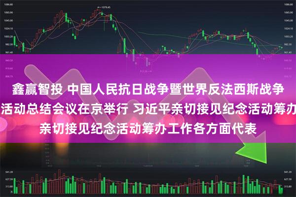 鑫赢智投 中国人民抗日战争暨世界反法西斯战争胜利80周年纪念活动总结会议在京举行 习近平亲切接见纪念活动筹办工作各方面代表