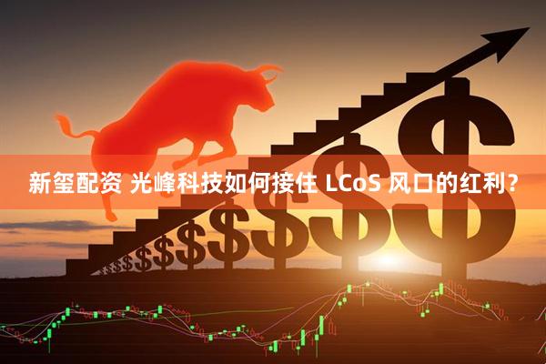 新玺配资 光峰科技如何接住 LCoS 风口的红利？
