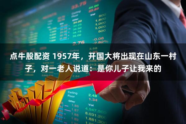 点牛股配资 1957年,开国大将出现在山东一村子,对一老人说道:是你儿子让我来的