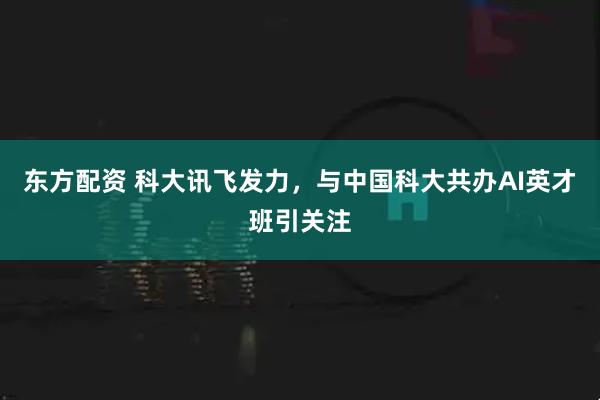 东方配资 科大讯飞发力，与中国科大共办AI英才班引关注
