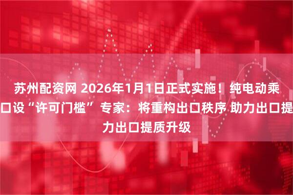 苏州配资网 2026年1月1日正式实施!纯电动乘用车出口设“许可门槛” 专家:将重构出口秩序 助力出口提质升级