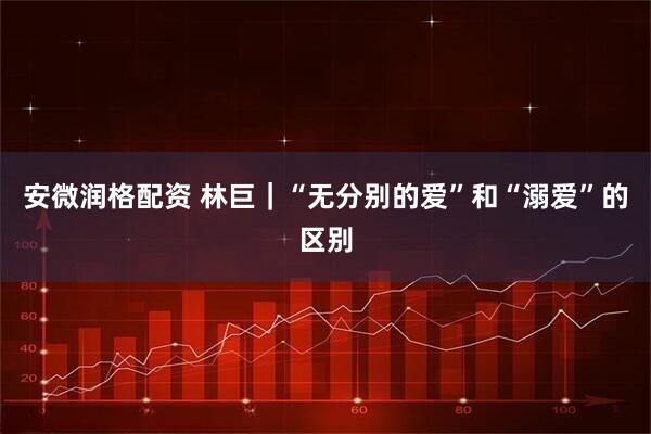 安微润格配资 林巨|“无分别的爱”和“溺爱”的区别