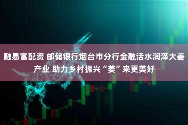 融易富配资 邮储银行烟台市分行金融活水润泽大姜产业 助力乡村振兴“姜”来更美好