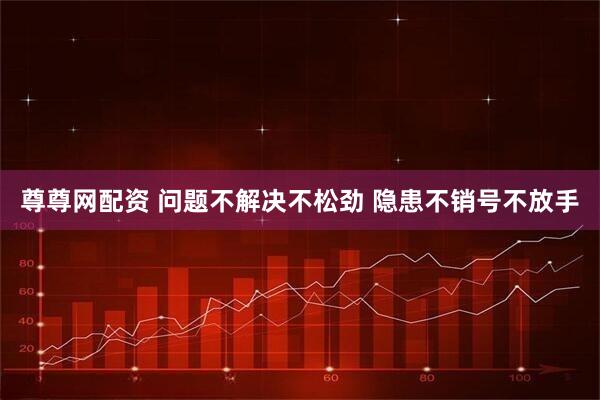 尊尊网配资 问题不解决不松劲 隐患不销号不放手