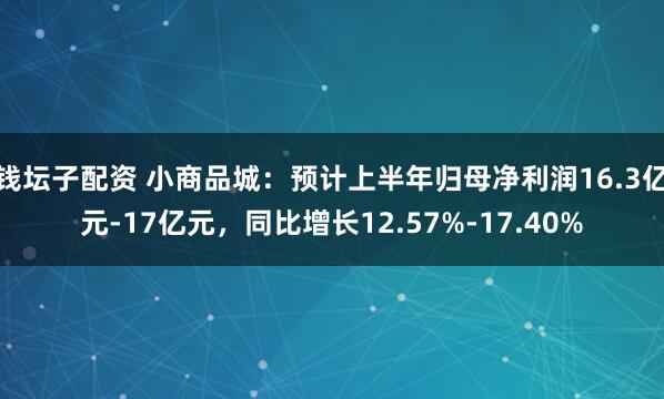 钱坛子配资 小商品城：预计上半年归母净利润16.3亿元-17亿元，同比增长12.57%-17.40%