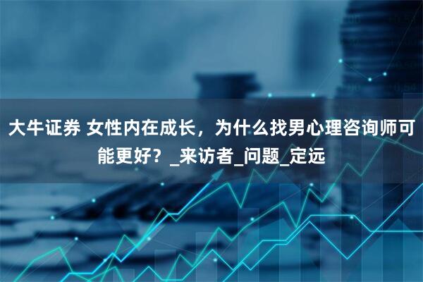 大牛证券 女性内在成长，为什么找男心理咨询师可能更好？_来访者_问题_定远