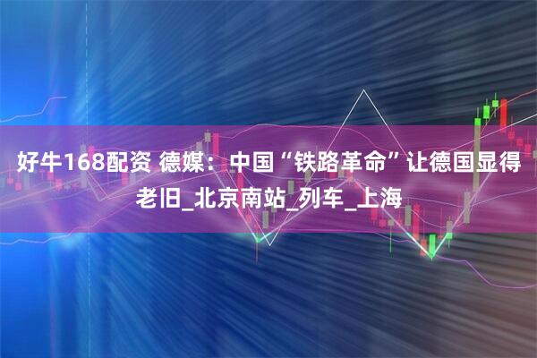 好牛168配资 德媒：中国“铁路革命”让德国显得老旧_北京南站_列车_上海