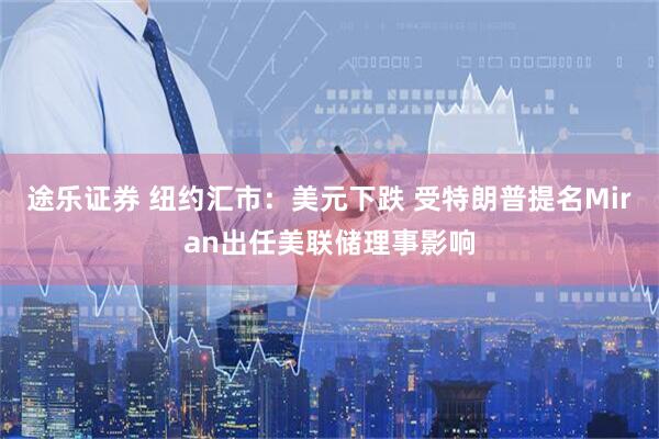 途乐证券 纽约汇市：美元下跌 受特朗普提名Miran出任美联储理事影响
