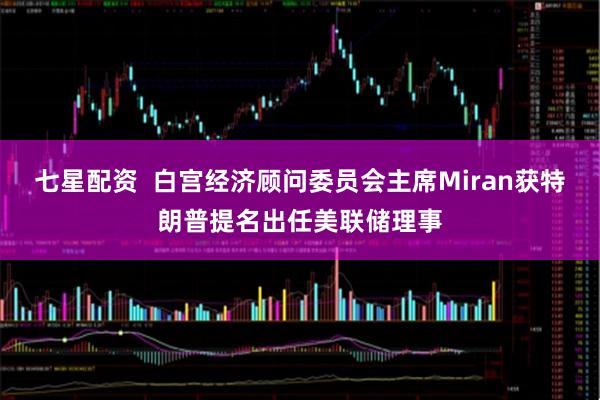 七星配资 白宫经济顾问委员会主席Miran获特朗普提名出任美联储理事